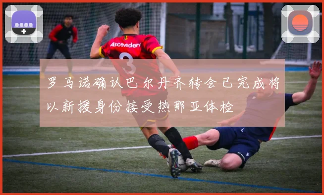 罗马诺确认巴尔丹齐转会已完成将以新援身份接受热那亚体检