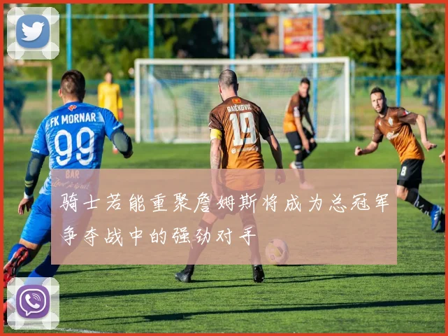 骑士若能重聚詹姆斯将成为总冠军争夺战中的强劲对手