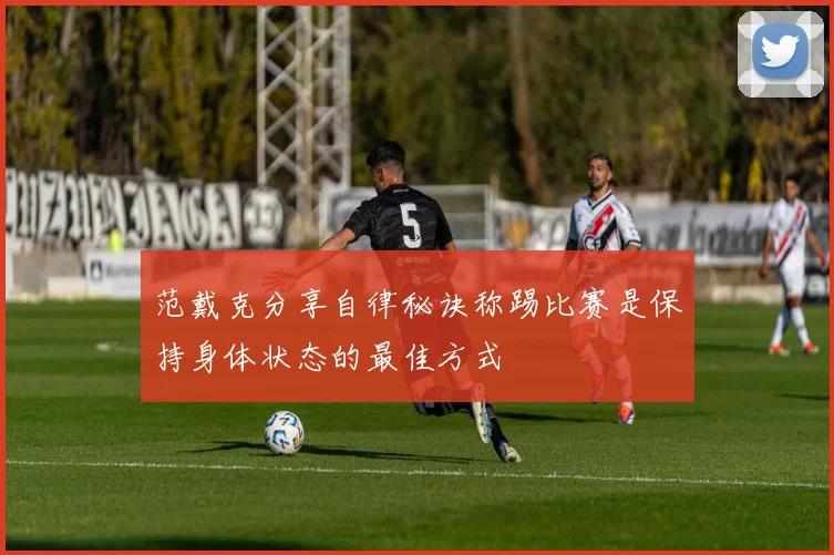 范戴克分享自律秘诀称踢比赛是保持身体状态的最佳方式