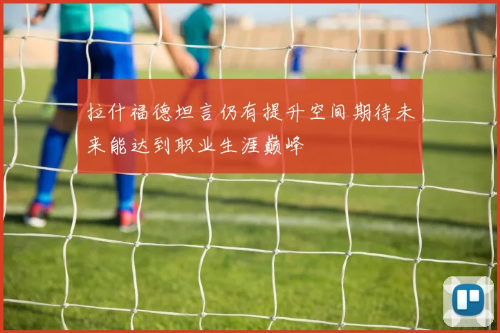 拉什福德坦言仍有提升空间期待未来能达到职业生涯巅峰