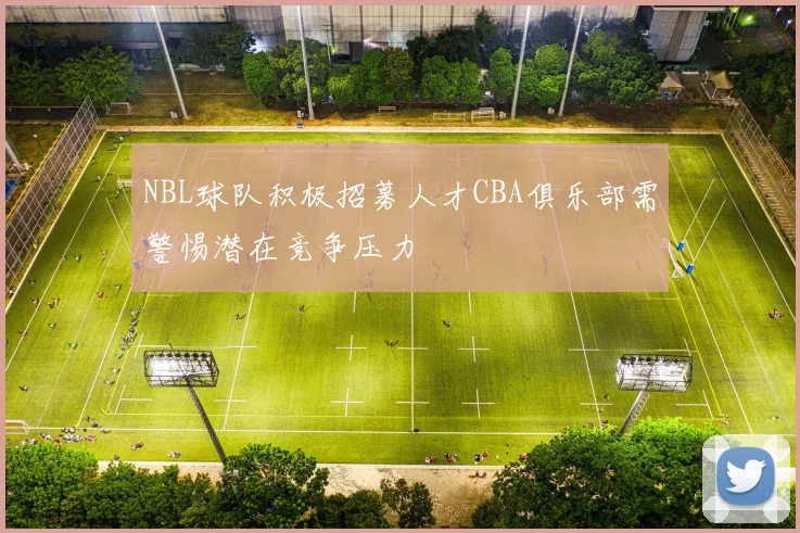 NBL球队积极招募人才CBA俱乐部需警惕潜在竞争压力
