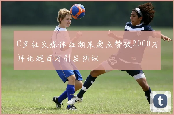 C罗社交媒体狂潮来袭点赞破2000万评论超百万引发热议