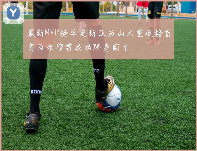 最新MVP榜单更新亚历山大重返榜首贾马尔穆雷成功跻身前十