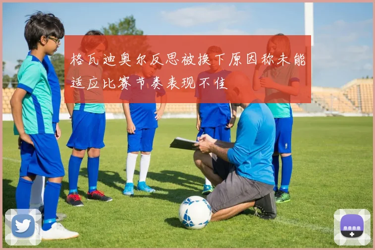 格瓦迪奥尔反思被换下原因称未能适应比赛节奏表现不佳