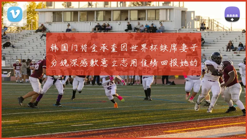韩国门将金承奎因世界杯缺席妻子分娩深感歉意立志用佳绩回报她的支持