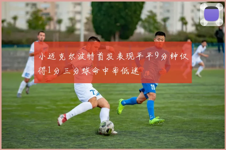 小迈克尔波特首发表现平平9分钟仅得1分三分球命中率低迷
