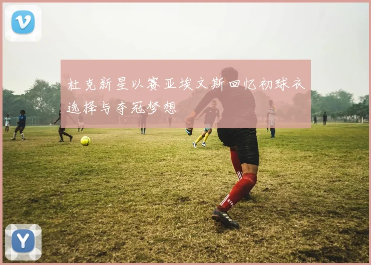 杜克新星以赛亚埃文斯回忆初球衣选择与夺冠梦想