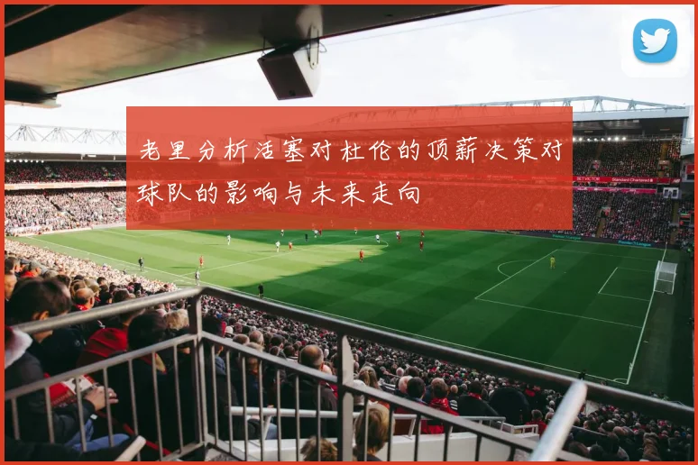 老里分析活塞对杜伦的顶薪决策对球队的影响与未来走向