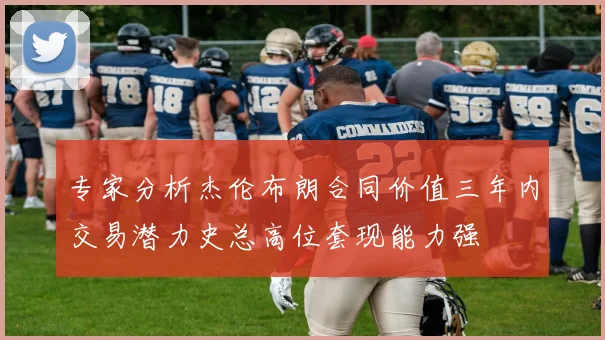 专家分析杰伦布朗合同价值三年内交易潜力史总高位套现能力强