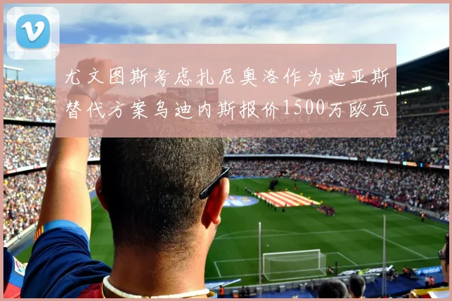 尤文图斯考虑扎尼奥洛作为迪亚斯替代方案乌迪内斯报价1500万欧元起步