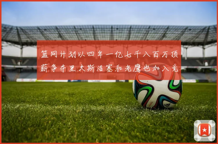 篮网计划以四年一亿七千八百万顶薪争夺里夫斯活塞和老鹰也加入竞标行列