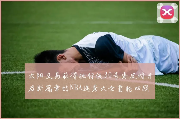 太阳交易获得独行侠30号秀皮特开启新篇章的NBA选秀大会首轮回顾