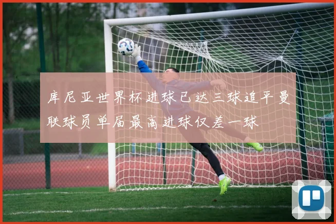 库尼亚世界杯进球已达三球追平曼联球员单届最高进球仅差一球
