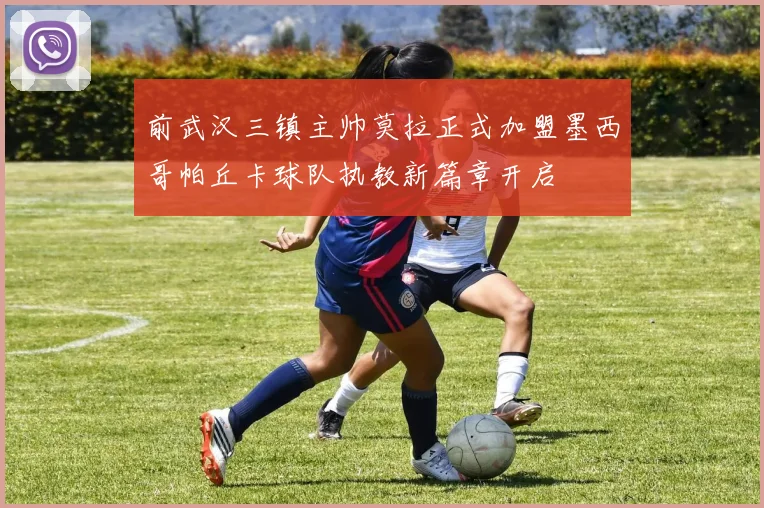 前武汉三镇主帅莫拉正式加盟墨西哥帕丘卡球队执教新篇章开启